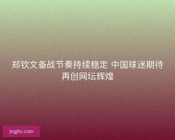 郑钦文备战节奏持续稳定 中国球迷期待再创网坛辉煌