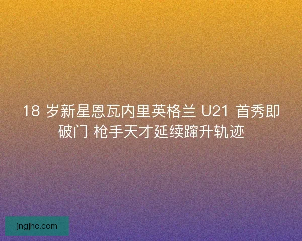 18 岁新星恩瓦内里英格兰 U21 首秀即破门 枪手天才延续蹿升轨迹