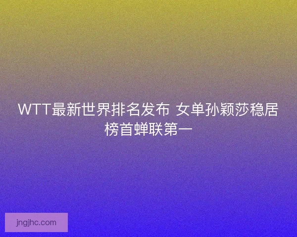 WTT最新世界排名发布 女单孙颖莎稳居榜首蝉联第一