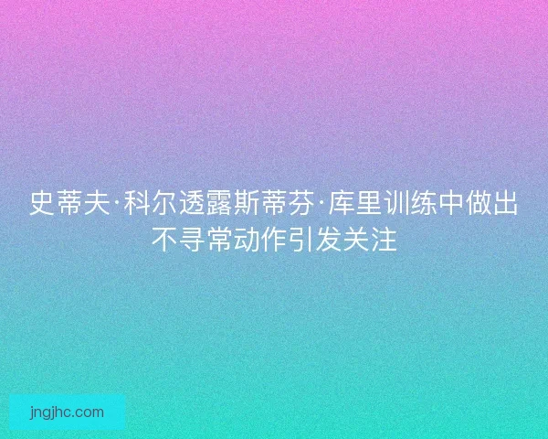史蒂夫·科尔透露斯蒂芬·库里训练中做出不寻常动作引发关注