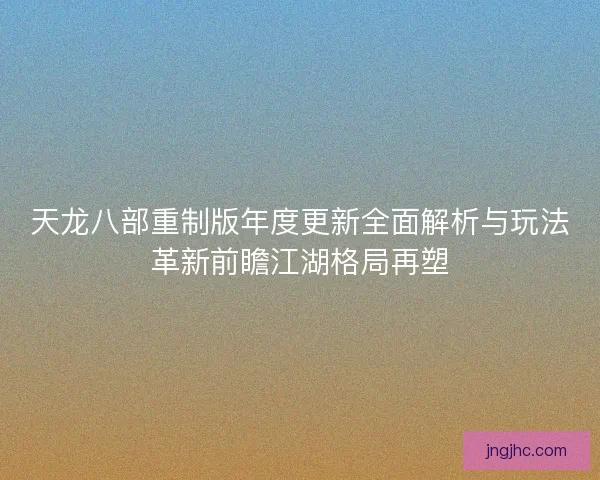 天龙八部重制版年度更新全面解析与玩法革新前瞻江湖格局再塑