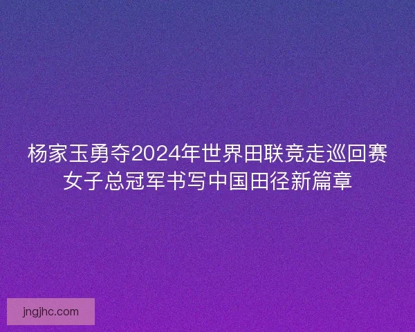 杨家玉勇夺2024年世界田联竞走巡回赛女子总冠军书写中国田径新篇章