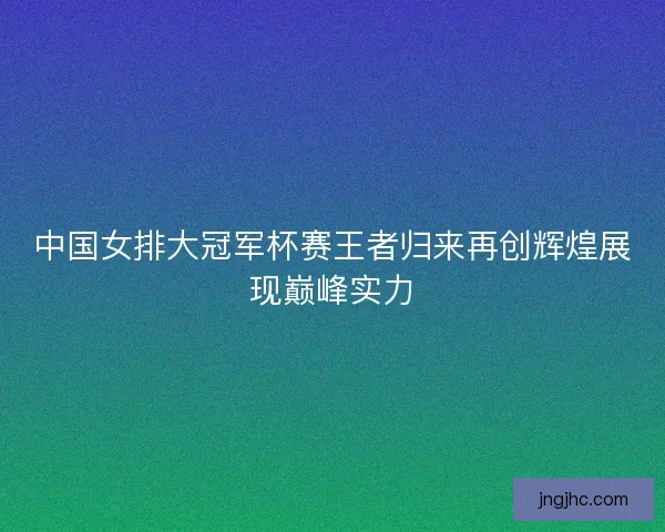 中国女排大冠军杯赛王者归来再创辉煌展现巅峰实力