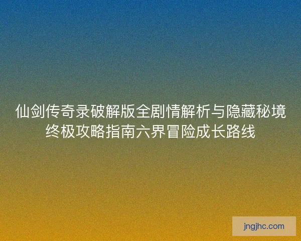 仙剑传奇录破解版全剧情解析与隐藏秘境终极攻略指南六界冒险成长路线