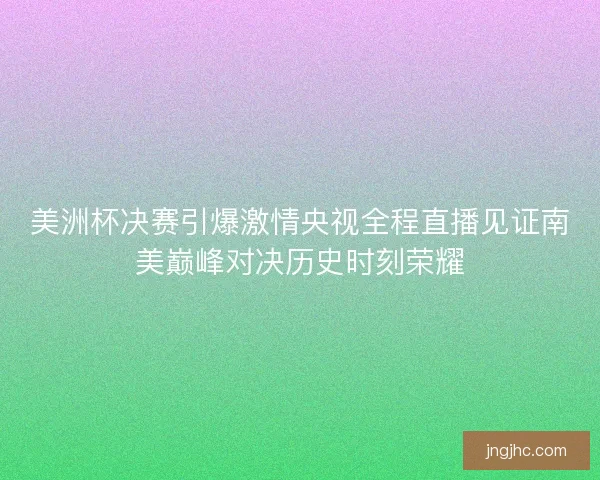 美洲杯决赛引爆激情央视全程直播见证南美巅峰对决历史时刻荣耀
