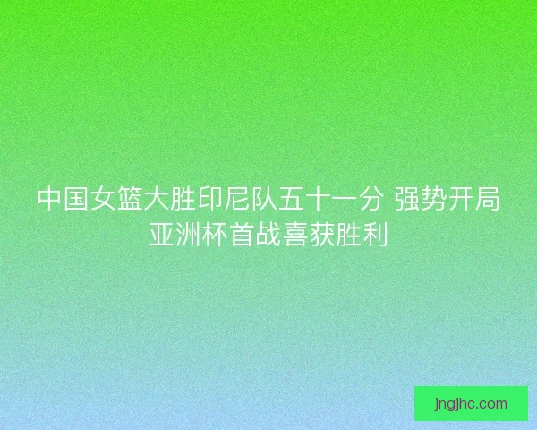 中国女篮大胜印尼队五十一分 强势开局亚洲杯首战喜获胜利