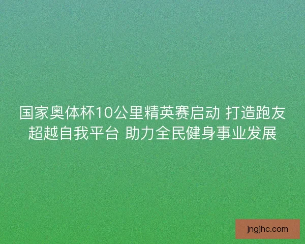 国家奥体杯10公里精英赛启动 打造跑友超越自我平台 助力全民健身事业发展