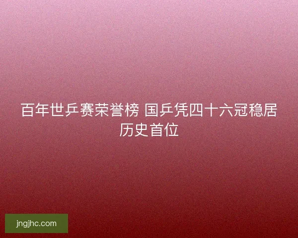 百年世乒赛荣誉榜 国乒凭四十六冠稳居历史首位