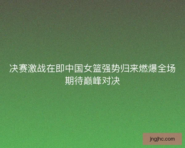 决赛激战在即中国女篮强势归来燃爆全场期待巅峰对决