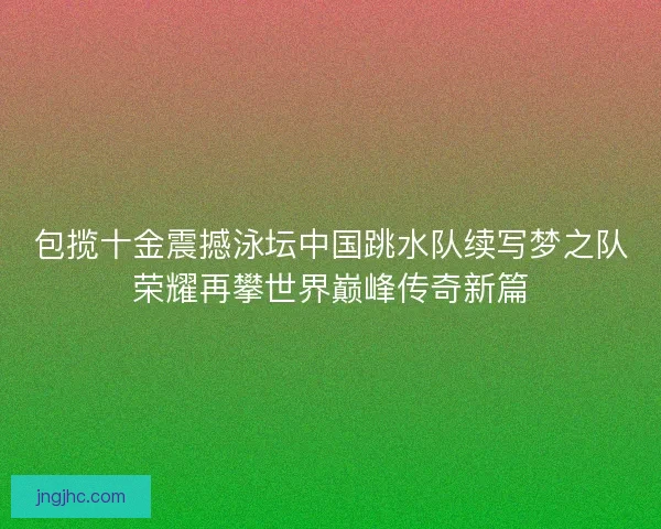 包揽十金震撼泳坛中国跳水队续写梦之队荣耀再攀世界巅峰传奇新篇 包揽十金震撼泳坛中国跳水队续写梦之队荣耀再攀世界巅峰传奇新篇