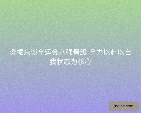 樊振东谈全运会八强晋级 全力以赴以自我状态为核心