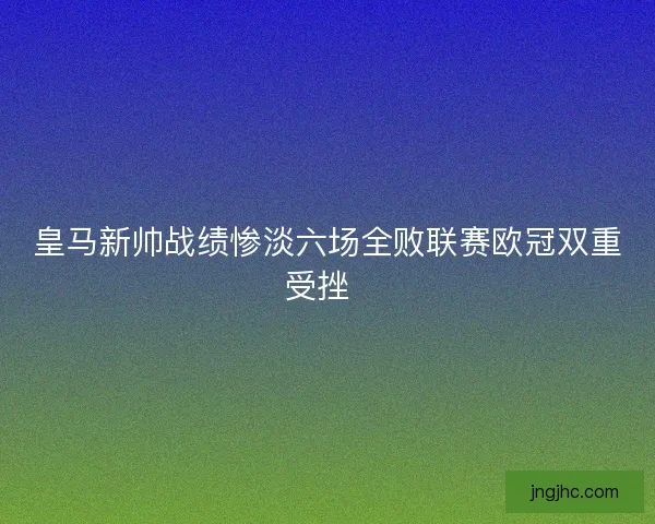 皇马新帅战绩惨淡六场全败联赛欧冠双重受挫 皇马新帅战绩惨淡六场全败联赛欧冠双重受挫