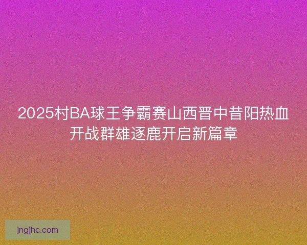 2025村BA球王争霸赛山西晋中昔阳热血开战群雄逐鹿开启新篇章 2025村BA球王争霸赛山西晋中昔阳热血开战群雄逐鹿开启新篇章