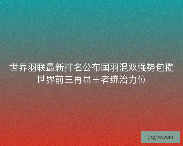 世界羽联最新排名公布国羽混双强势包揽世界前三再显王者统治力位