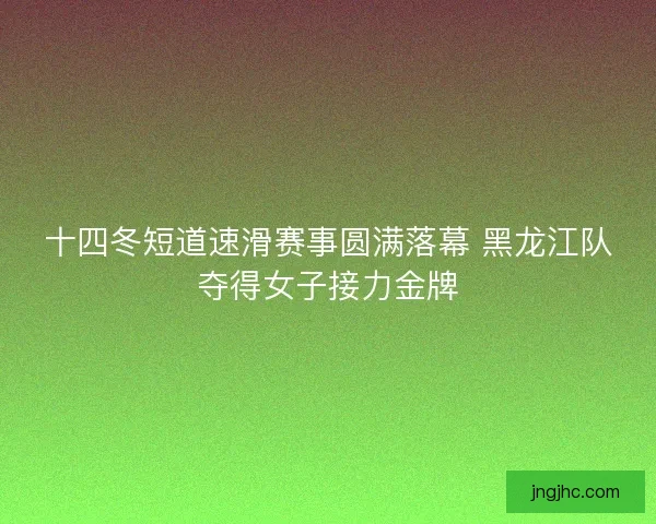 十四冬短道速滑赛事圆满落幕 黑龙江队夺得女子接力金牌