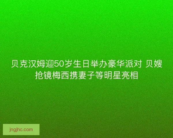 贝克汉姆迎50岁生日举办豪华派对 贝嫂抢镜梅西携妻子等明星亮相