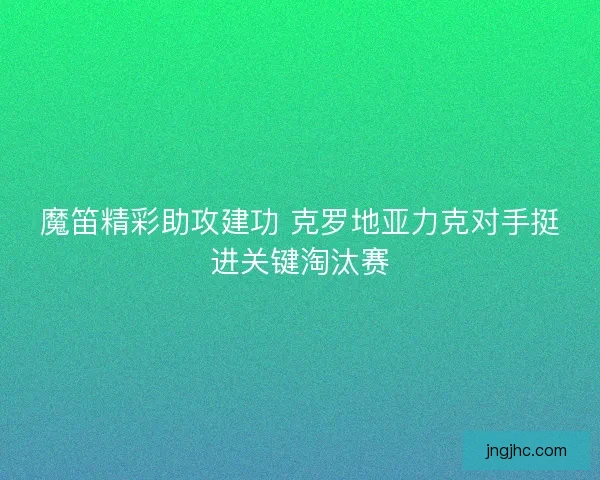 魔笛精彩助攻建功 克罗地亚力克对手挺进关键淘汰赛 魔笛精彩助攻建功 克罗地亚力克对手挺进关键淘汰赛