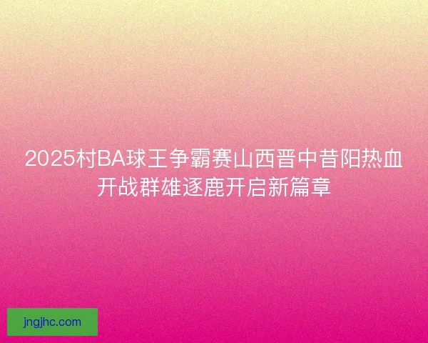 2025村BA球王争霸赛山西晋中昔阳热血开战群雄逐鹿开启新篇章