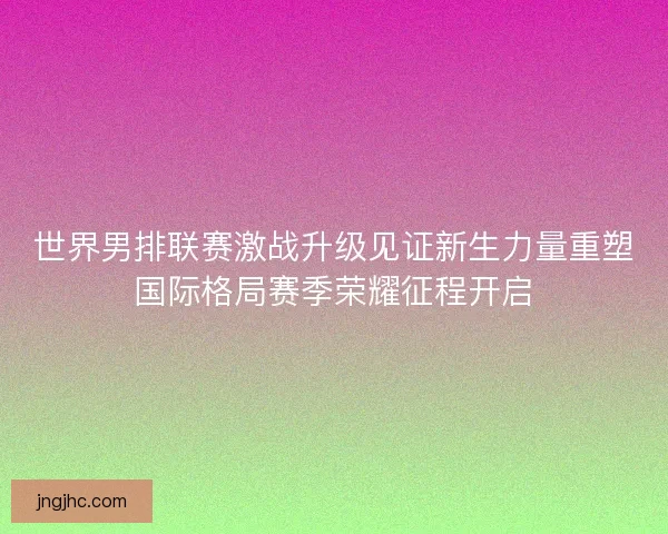 世界男排联赛激战升级见证新生力量重塑国际格局赛季荣耀征程开启