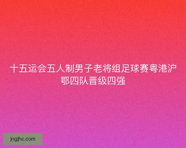 十五运会五人制男子老将组足球赛粤港沪鄂四队晋级四强