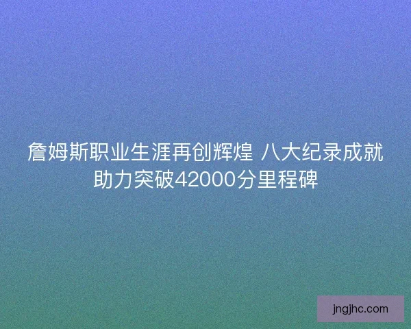 詹姆斯职业生涯再创辉煌 八大纪录成就助力突破42000分里程碑
