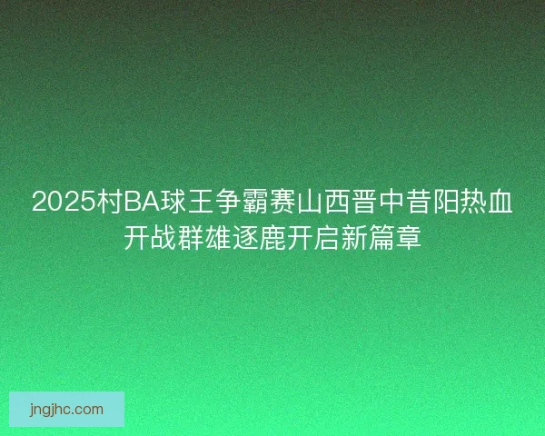 2025村BA球王争霸赛山西晋中昔阳热血开战群雄逐鹿开启新篇章 2025村BA球王争霸赛山西晋中昔阳热血开战群雄逐鹿开启新篇章