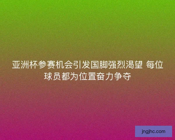 亚洲杯参赛机会引发国脚强烈渴望 每位球员都为位置奋力争夺