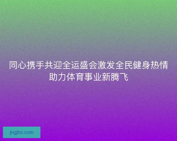 同心携手共迎全运盛会激发全民健身热情助力体育事业新腾飞 同心携手共迎全运盛会激发全民健身热情助力体育事业新腾飞